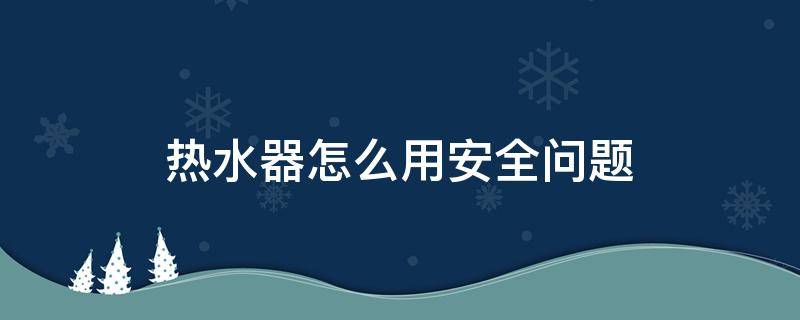 热水器怎么用安全问题 热水器怎么注意安全