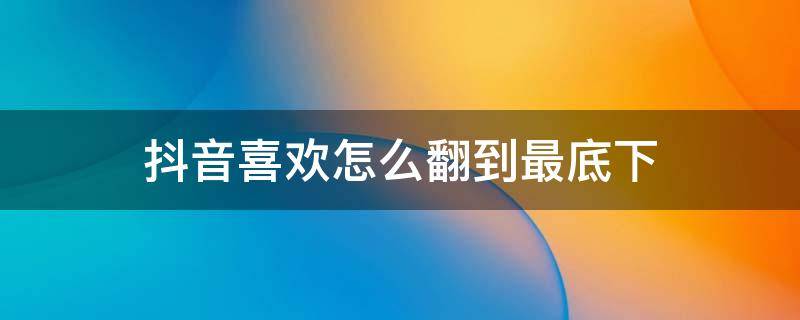 抖音喜欢怎么翻到最底下 抖音里的喜欢怎么翻到最底部