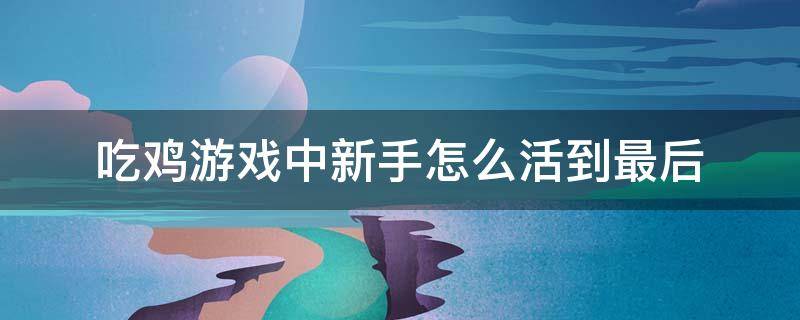 吃鸡游戏中新手怎么活到最后 吃鸡新手怎么操作