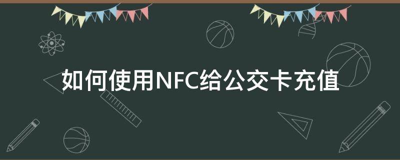 如何使用NFC给公交卡充值（怎么用NFC给公交卡充值）