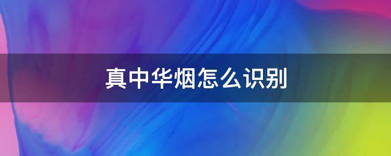 真中华烟怎么识别（中华烟怎么识别真假烟）