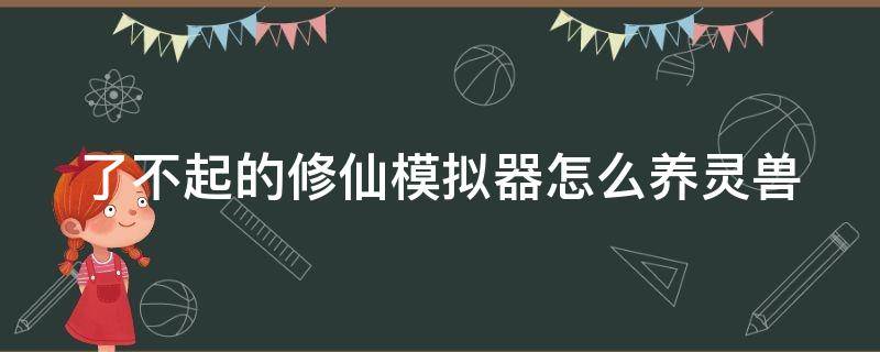 了不起的修仙模拟器怎么养灵兽（了不起的修仙模拟器怎么获得灵兽）