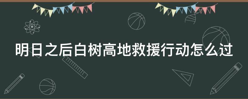 明日之后白树高地救援行动怎么过 明日之后白树高地救援行动怎么过斩马刀