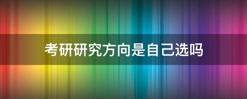 考研研究方向是自己选吗 读研研究方向是自己选的吗