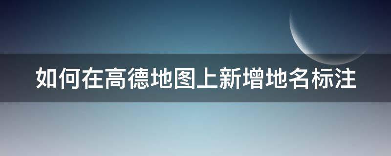 如何在高德地图上新增地名标注（如何在高德地图上新增地名标注呢）