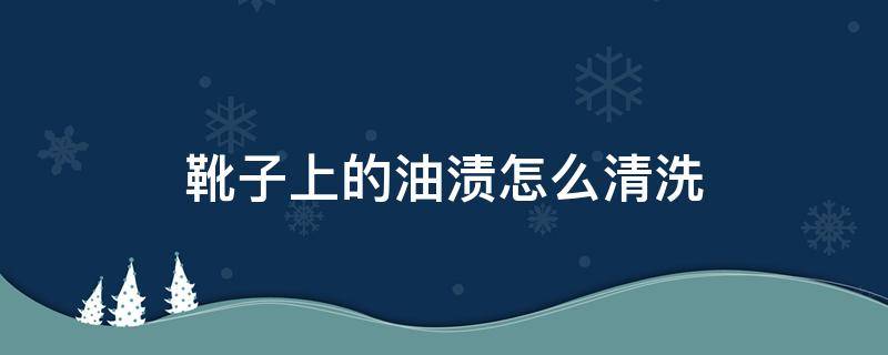 靴子上的油渍怎么清洗（靴子有油如何清理）