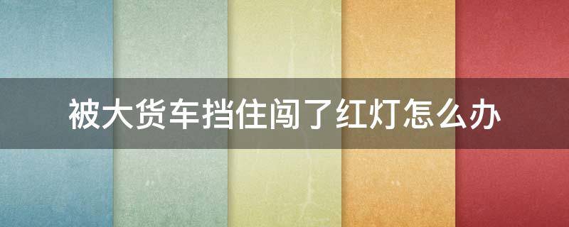 被大货车挡住闯了红灯怎么办 大货车挡住了红绿灯我闯红灯了怎么办