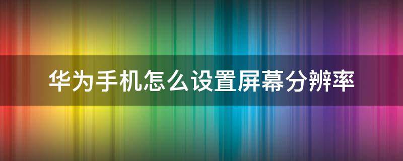 华为手机怎么设置屏幕分辨率 华为手机屏幕显示分辨率怎么设置