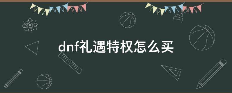 dnf礼遇特权怎么买 dnf礼遇礼包有什么用