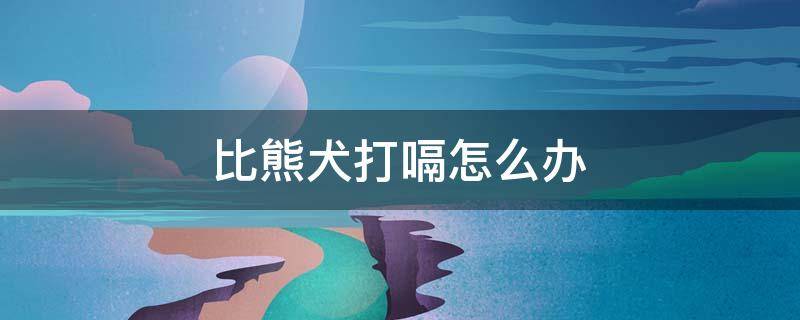 比熊犬打嗝怎么办 比熊打饱嗝怎么回事