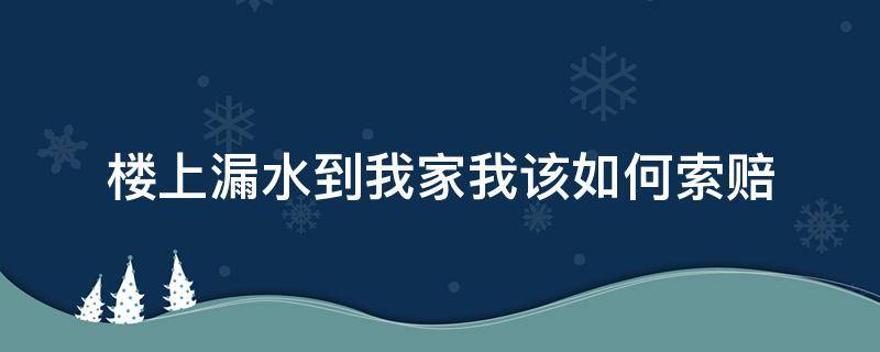 楼上漏水到我家我该如何索赔（楼上水漏到我家,我家又漏到楼下,楼下找我索赔该怎么办）