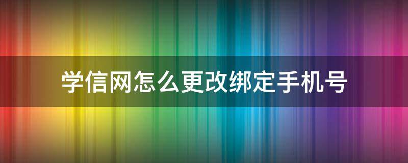 学信网怎么更改绑定手机号 学信网怎么更改绑定手机号忘记旧手机号怎么办