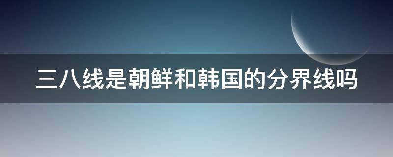 三八线是朝鲜和韩国的分界线吗 鸭绿江三八线地图