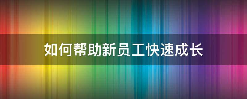 如何帮助新员工快速成长 新入职员工快速成长