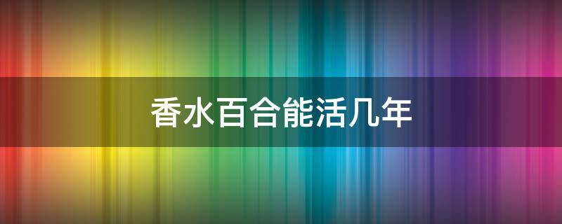 香水百合能活几年 香水百合好养活吗?