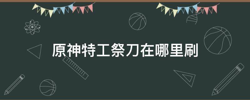 原神特工祭刀在哪里刷 原神特工祭刀多久刷新一次