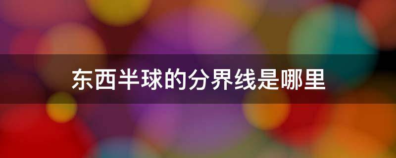 东西半球的分界线是哪里 东西半球的分界线在哪里,为什么