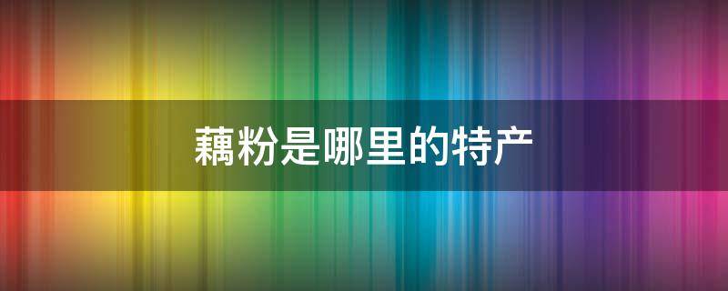 藕粉是哪里的特产 哪个地方盛产藕粉