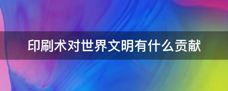 印刷术对世界文明有什么贡献 指南针火药印刷术对世界文明有什么贡献