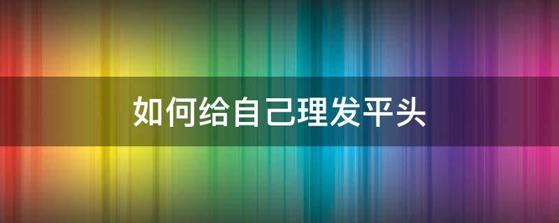 如何给自己理发平头（如何理好平头发）