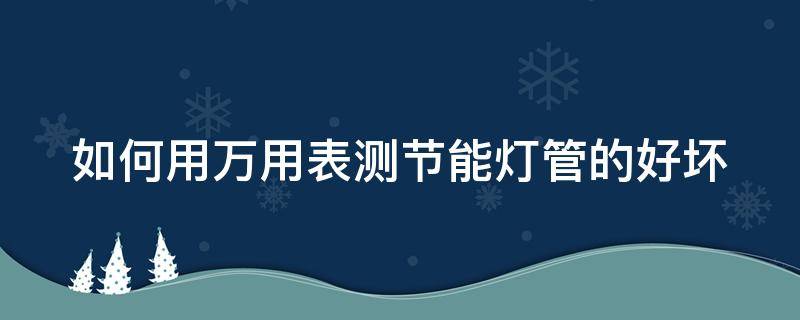 如何用万用表测节能灯管的好坏（怎么用万用表检测节能灯管是否已烧坏）