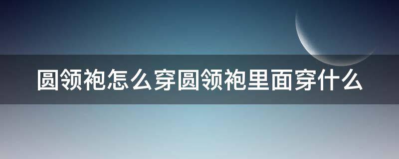 圆领袍怎么穿圆领袍里面穿什么（日常圆领袍可以怎么穿）