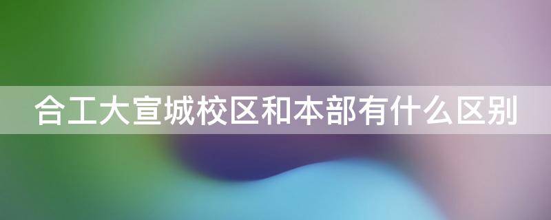 合工大宣城校区和本部有什么区别（合工大宣城校区和合工大有什么区别）