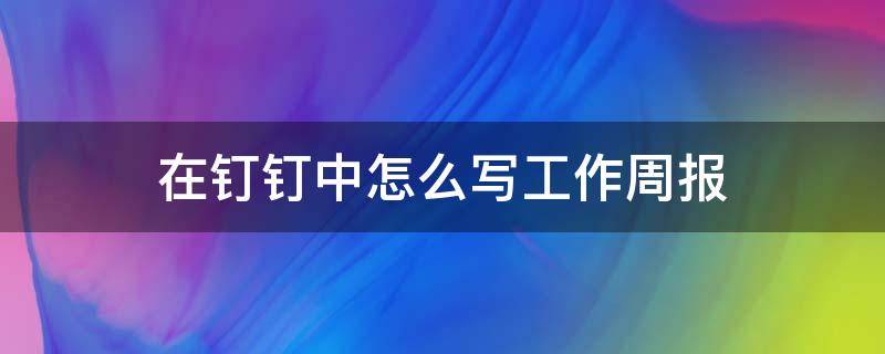 在钉钉中怎么写工作周报（钉钉的工作周报怎么写）