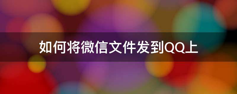 如何将微信文件发到QQ上（怎样将微信上的文件发到QQ上）