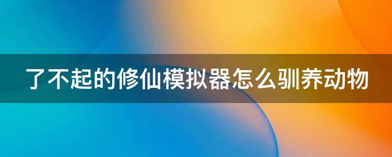 了不起的修仙模拟器怎么驯养动物 了不起的修仙模拟器怎么驯化