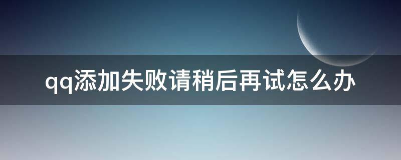 qq添加失败请稍后再试怎么办（qq好友添加失败请稍后再试是怎么回事）