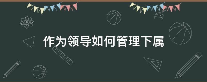 作为领导如何管理下属（作为领导如何管理下属与下属关系融洽）