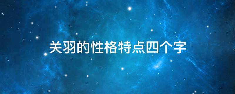 关羽的性格特点四个字 关羽的性格特点四个字成语