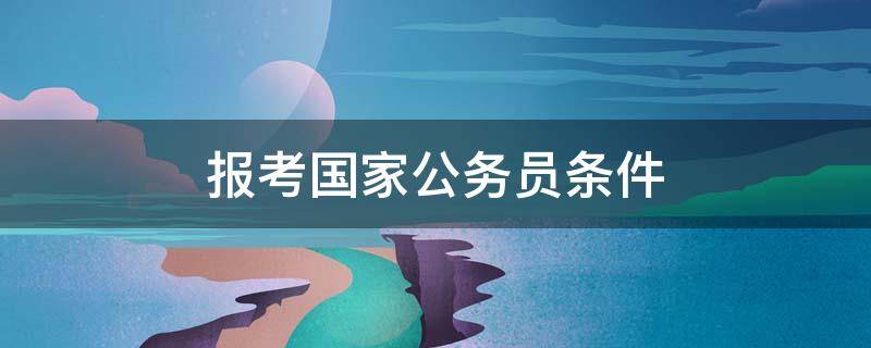 报考国家公务员条件 国家报考公务员的条件