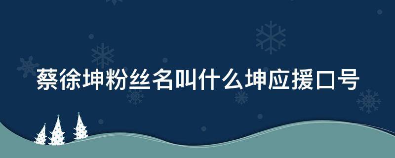 蔡徐坤粉丝名叫什么坤应援口号 蔡徐坤粉丝名是啥