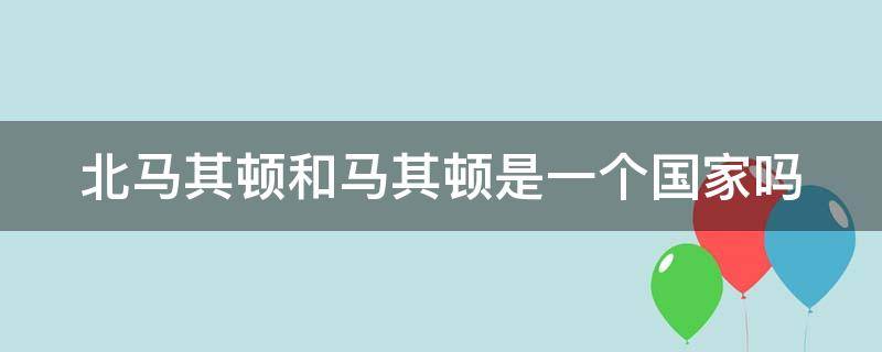 北马其顿和马其顿是一个国家吗 马其顿和北马其顿的关系