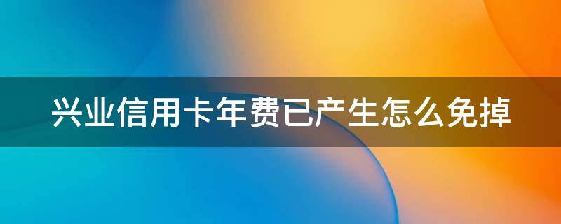 兴业信用卡年费已产生怎么免掉（兴业信用卡年费已产生怎么免掉利息）