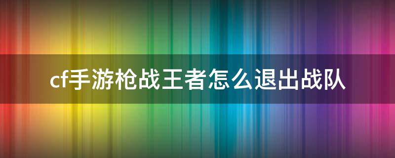 cf手游枪战王者怎么退出战队（cf枪战王者如何退出战队）