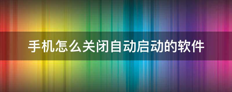 手机怎么关闭自动启动的软件 手机如何关闭软件自动启动