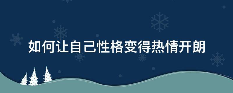 如何让自己性格变得热情开朗（怎么让自己性格变得开朗活泼）