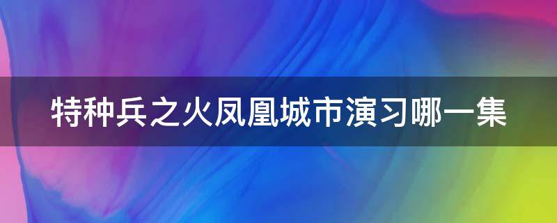 特种兵之火凤凰城市演习哪一集（特种兵之火凤凰取景地）