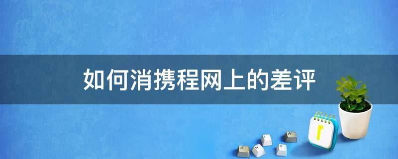 如何消携程网上的差评 携程网怎么删除点评