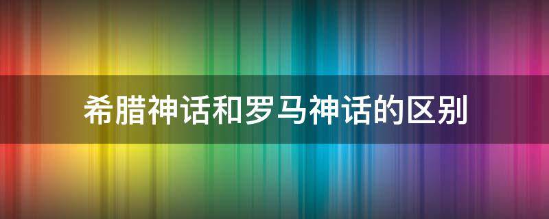 希腊神话和罗马神话的区别 希腊与罗马神话的区别