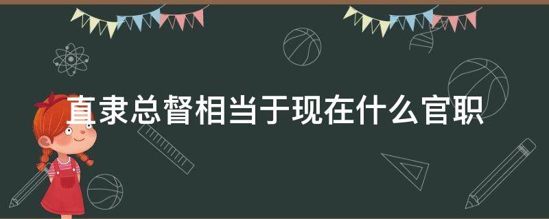 直隶总督相当于现在什么官职（直隶总督相当于今天的什么官职）