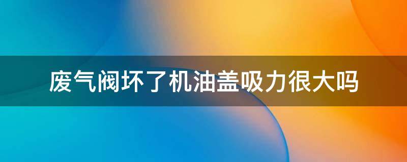 废气阀坏了机油盖吸力很大吗（废气阀坏了机油盖吸力很大吗科鲁兹）