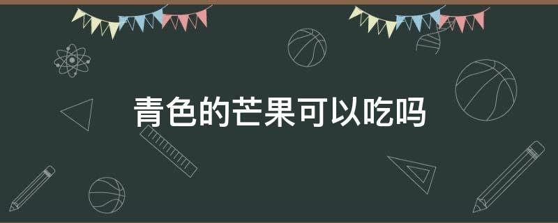 青色的芒果可以吃吗 青色芒果可以吃不