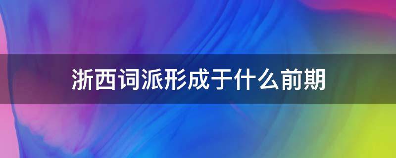 浙西词派形成于什么前期（浙西词派形成于什么时期）