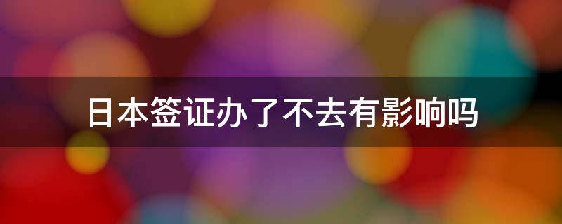 日本签证办了不去有影响吗 如果办了日本签证没去有什么影响吗