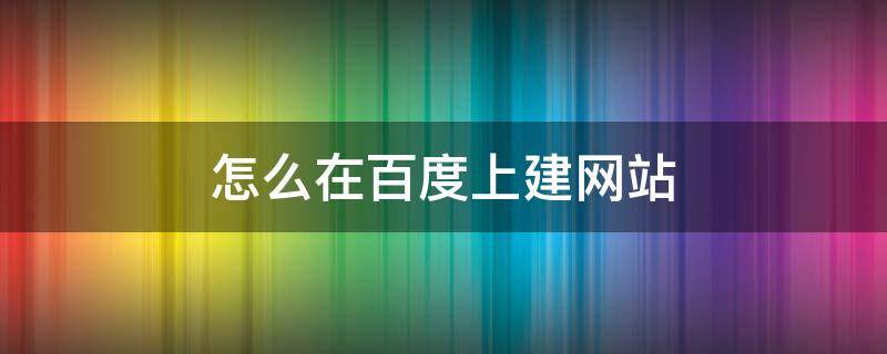 怎么在百度上建网站（百度怎么自建网站）