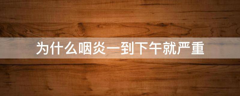 为什么咽炎一到下午就严重（为什么咽炎下午会严重一点）